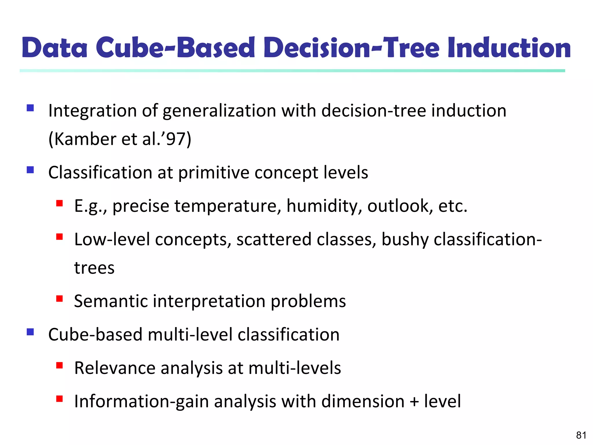 81
Data Cube-Based Decision-Tree Induction
 Integration of generalization with decision-tree induction
(Kamber et al.’97)
 Classification at primitive concept levels
 E.g., precise temperature, humidity, outlook, etc.
 Low-level concepts, scattered classes, bushy classification-
trees
 Semantic interpretation problems
 Cube-based multi-level classification
 Relevance analysis at multi-levels
 Information-gain analysis with dimension + level
 