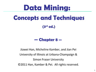 1
Data Mining:
Concepts and Techniques
(3rd
ed.)
— Chapter 8 —
Jiawei Han, Micheline Kamber, and Jian Pei
University of Illinois at Urbana-Champaign &
Simon Fraser University
©2011 Han, Kamber & Pei. All rights reserved.
 