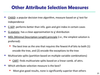 20
Other Attribute Selection Measures
 CHAID: a popular decision tree algorithm, measure based on χ2
test for
independence
 C-SEP: performs better than info. gain and gini index in certain cases
 G-statistic: has a close approximation to χ2
distribution
 MDL (Minimal Description Length) principle (i.e., the simplest solution is
preferred):
 The best tree as the one that requires the fewest # of bits to both (1)
encode the tree, and (2) encode the exceptions to the tree
 Multivariate splits (partition based on multiple variable combinations)
 CART: finds multivariate splits based on a linear comb. of attrs.
 Which attribute selection measure is the best?
 Most give good results, none is significantly superior than others
 