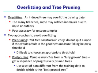 21
Overfitting and Tree Pruning
 Overfitting: An induced tree may overfit the training data
 Too many branches, some may reflect anomalies due to
noise or outliers
 Poor accuracy for unseen samples
 Two approaches to avoid overfitting
 Prepruning: Halt tree construction early do not split a node
if this would result in the goodness measure falling below a
threshold

Difficult to choose an appropriate threshold
 Postpruning: Remove branches from a “fully grown” tree—
get a sequence of progressively pruned trees

Use a set of data different from the training data to
decide which is the “best pruned tree”
 