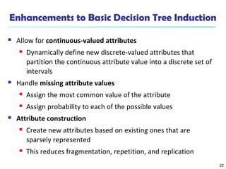 22
Enhancements to Basic Decision Tree Induction
 Allow for continuous-valued attributes
 Dynamically define new discrete-valued attributes that
partition the continuous attribute value into a discrete set of
intervals
 Handle missing attribute values
 Assign the most common value of the attribute
 Assign probability to each of the possible values
 Attribute construction
 Create new attributes based on existing ones that are
sparsely represented
 This reduces fragmentation, repetition, and replication
 