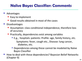 39
Naïve Bayes Classifier: Comments
 Advantages
 Easy to implement
 Good results obtained in most of the cases
 Disadvantages
 Assumption: class conditional independence, therefore loss
of accuracy
 Practically, dependencies exist among variables

E.g., hospitals: patients: Profile: age, family history, etc.
Symptoms: fever, cough etc., Disease: lung cancer,
diabetes, etc.

Dependencies among these cannot be modeled by Naïve
Bayes Classifier
 How to deal with these dependencies? Bayesian Belief Networks
(Chapter 9)
 