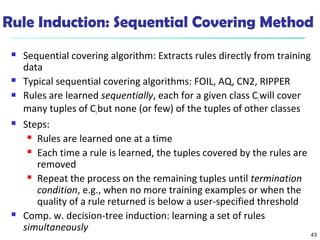 43
Rule Induction: Sequential Covering Method
 Sequential covering algorithm: Extracts rules directly from training
data
 Typical sequential covering algorithms: FOIL, AQ, CN2, RIPPER
 Rules are learned sequentially, each for a given class Ciwill cover
many tuples of Cibut none (or few) of the tuples of other classes
 Steps:
 Rules are learned one at a time
 Each time a rule is learned, the tuples covered by the rules are
removed
 Repeat the process on the remaining tuples until termination
condition, e.g., when no more training examples or when the
quality of a rule returned is below a user-specified threshold
 Comp. w. decision-tree induction: learning a set of rules
simultaneously
 