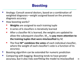 Boosting
 Analogy: Consult several doctors, based on a combination of
weighted diagnoses—weight assigned based on the previous
diagnosis accuracy
 How boosting works?
 Weights are assigned to each training tuple
 A series of k classifiers is iteratively learned
 After a classifier Mi is learned, the weights are updated to
allow the subsequent classifier, Mi+1, to pay more attention to
the training tuples that were misclassified by Mi
 The final M* combines the votes of each individual classifier,
where the weight of each classifier's vote is a function of its
accuracy
 Boosting algorithm can be extended for numeric prediction
 Comparing with bagging: Boosting tends to have greater
accuracy, but it also risks overfitting the model to misclassified 65
 