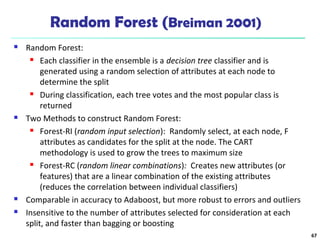 Random Forest (Breiman 2001)
 Random Forest:
 Each classifier in the ensemble is a decision tree classifier and is
generated using a random selection of attributes at each node to
determine the split
 During classification, each tree votes and the most popular class is
returned
 Two Methods to construct Random Forest:
 Forest-RI (random input selection): Randomly select, at each node, F
attributes as candidates for the split at the node. The CART
methodology is used to grow the trees to maximum size
 Forest-RC (random linear combinations): Creates new attributes (or
features) that are a linear combination of the existing attributes
(reduces the correlation between individual classifiers)
 Comparable in accuracy to Adaboost, but more robust to errors and outliers
 Insensitive to the number of attributes selected for consideration at each
split, and faster than bagging or boosting
67
 