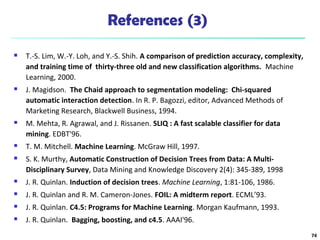 References (3)
 T.-S. Lim, W.-Y. Loh, and Y.-S. Shih. A comparison of prediction accuracy, complexity,
and training time of thirty-three old and new classification algorithms. Machine
Learning, 2000.
 J. Magidson. The Chaid approach to segmentation modeling: Chi-squared
automatic interaction detection. In R. P. Bagozzi, editor, Advanced Methods of
Marketing Research, Blackwell Business, 1994.
 M. Mehta, R. Agrawal, and J. Rissanen. SLIQ : A fast scalable classifier for data
mining. EDBT'96.
 T. M. Mitchell. Machine Learning. McGraw Hill, 1997.
 S. K. Murthy, Automatic Construction of Decision Trees from Data: A Multi-
Disciplinary Survey, Data Mining and Knowledge Discovery 2(4): 345-389, 1998
 J. R. Quinlan. Induction of decision trees. Machine Learning, 1:81-106, 1986.
 J. R. Quinlan and R. M. Cameron-Jones. FOIL: A midterm report. ECML’93.
 J. R. Quinlan. C4.5: Programs for Machine Learning. Morgan Kaufmann, 1993.
 J. R. Quinlan. Bagging, boosting, and c4.5. AAAI'96.
74
 