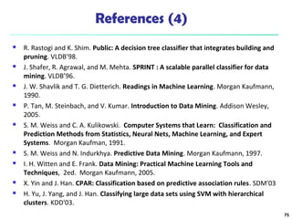 References (4)
 R. Rastogi and K. Shim. Public: A decision tree classifier that integrates building and
pruning. VLDB’98.
 J. Shafer, R. Agrawal, and M. Mehta. SPRINT : A scalable parallel classifier for data
mining. VLDB’96.
 J. W. Shavlik and T. G. Dietterich. Readings in Machine Learning. Morgan Kaufmann,
1990.
 P. Tan, M. Steinbach, and V. Kumar. Introduction to Data Mining. Addison Wesley,
2005.
 S. M. Weiss and C. A. Kulikowski. Computer Systems that Learn: Classification and
Prediction Methods from Statistics, Neural Nets, Machine Learning, and Expert
Systems. Morgan Kaufman, 1991.
 S. M. Weiss and N. Indurkhya. Predictive Data Mining. Morgan Kaufmann, 1997.
 I. H. Witten and E. Frank. Data Mining: Practical Machine Learning Tools and
Techniques, 2ed. Morgan Kaufmann, 2005.
 X. Yin and J. Han. CPAR: Classification based on predictive association rules. SDM'03
 H. Yu, J. Yang, and J. Han. Classifying large data sets using SVM with hierarchical
clusters. KDD'03.
75
 