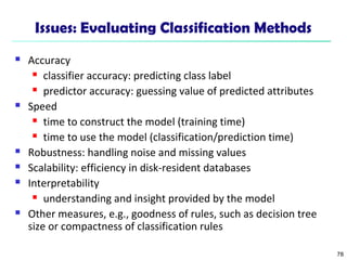 78
Issues: Evaluating Classification Methods
 Accuracy
 classifier accuracy: predicting class label
 predictor accuracy: guessing value of predicted attributes
 Speed
 time to construct the model (training time)
 time to use the model (classification/prediction time)
 Robustness: handling noise and missing values
 Scalability: efficiency in disk-resident databases
 Interpretability
 understanding and insight provided by the model
 Other measures, e.g., goodness of rules, such as decision tree
size or compactness of classification rules
 