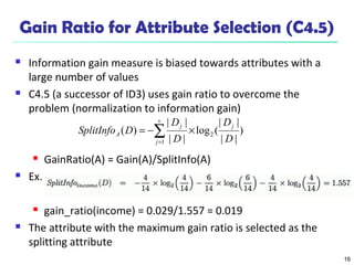 16
Gain Ratio for Attribute Selection (C4.5)
 Information gain measure is biased towards attributes with a
large number of values
 C4.5 (a successor of ID3) uses gain ratio to overcome the
problem (normalization to information gain)
 GainRatio(A) = Gain(A)/SplitInfo(A)
 Ex.
 gain_ratio(income) = 0.029/1.557 = 0.019
 The attribute with the maximum gain ratio is selected as the
splitting attribute
)
||
||
(log
||
||
)( 2
1 D
D
D
D
DSplitInfo
j
v
j
j
A ×−= ∑=
 