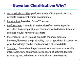 31
Bayesian Classification: Why?
 A statistical classifier: performs probabilistic prediction, i.e.,
predicts class membership probabilities
 Foundation: Based on Bayes’ Theorem.
 Performance: A simple Bayesian classifier, naïve Bayesian
classifier, has comparable performance with decision tree and
selected neural network classifiers
 Incremental: Each training example can incrementally
increase/decrease the probability that a hypothesis is correct —
prior knowledge can be combined with observed data
 Standard: Even when Bayesian methods are computationally
intractable, they can provide a standard of optimal decision
making against which other methods can be measured
 