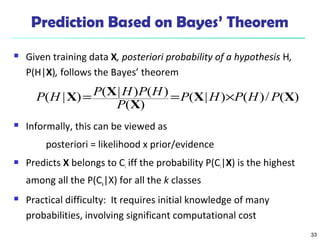 33
Prediction Based on Bayes’ Theorem
 Given training data X, posteriori probability of a hypothesis H,
P(H|X), follows the Bayes’ theorem
 Informally, this can be viewed as
posteriori = likelihood x prior/evidence
 Predicts X belongs to Ci iff the probability P(Ci|X) is the highest
among all the P(Ck|X) for all the k classes
 Practical difficulty: It requires initial knowledge of many
probabilities, involving significant computational cost
)(/)()|(
)(
)()|()|( XX
X
XX PHPHP
P
HPHPHP ×==
 