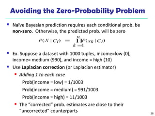 38
Avoiding the Zero-Probability Problem
 Naïve Bayesian prediction requires each conditional prob. be
non-zero. Otherwise, the predicted prob. will be zero
 Ex. Suppose a dataset with 1000 tuples, income=low (0),
income= medium (990), and income = high (10)
 Use Laplacian correction (or Laplacian estimator)
 Adding 1 to each case
Prob(income = low) = 1/1003
Prob(income = medium) = 991/1003
Prob(income = high) = 11/1003
 The “corrected” prob. estimates are close to their
“uncorrected” counterparts
∏
=
=
n
k
CixkPCiXP
1
)|()|(
 