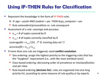 41
Using IF-THEN Rules for Classification
 Represent the knowledge in the form of IF-THEN rules
R: IF age = youth AND student = yes THEN buys_computer = yes
 Rule antecedent/precondition vs. rule consequent
 Assessment of a rule: coverage and accuracy
 ncovers= # of tuples covered by R
 ncorrect= # of tuples correctly classified by R
coverage(R) = ncovers/|D| /* D: training data set */
accuracy(R) = ncorrect/ ncovers
 If more than one rule are triggered, need conflict resolution
 Size ordering: assign the highest priority to the triggering rules that has
the “toughest” requirement (i.e., with the most attribute tests)
 Class-based ordering: decreasing order of prevalence or misclassification
cost per class
 Rule-based ordering (decision list): rules are organized into one long
priority list, according to some measure of rule quality or by experts
 