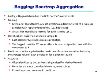 Bagging: Boostrap Aggregation
 Analogy: Diagnosis based on multiple doctors’ majority vote
 Training
 Given a set D of d tuples, at each iteration i, a training set Di of d tuples is
sampled with replacement from D (i.e., bootstrap)
 A classifier model Mi is learned for each training set Di
 Classification: classify an unknown sample X
 Each classifier Mi returns its class prediction
 The bagged classifier M* counts the votes and assigns the class with the
most votes to X
 Prediction: can be applied to the prediction of continuous values by taking
the average value of each prediction for a given test tuple
 Accuracy
 Often significantly better than a single classifier derived from D
 For noise data: not considerably worse, more robust
 Proved improved accuracy in prediction 64
 