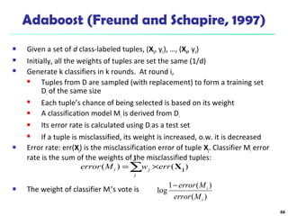 66
Adaboost (Freund and Schapire, 1997)
 Given a set of d class-labeled tuples, (X1, y1), …, (Xd, yd)
 Initially, all the weights of tuples are set the same (1/d)
 Generate k classifiers in k rounds. At round i,
 Tuples from D are sampled (with replacement) to form a training set
Di of the same size
 Each tuple’s chance of being selected is based on its weight
 A classification model Mi is derived from Di
 Its error rate is calculated using Dias a test set
 If a tuple is misclassified, its weight is increased, o.w. it is decreased
 Error rate: err(Xj) is the misclassification error of tuple Xj. Classifier Mi error
rate is the sum of the weights of the misclassified tuples:
 The weight of classifier Mi’s vote is
)(
)(1
log
i
i
Merror
Merror−
∑ ×=
d
j
ji errwMerror )()( jX
 
