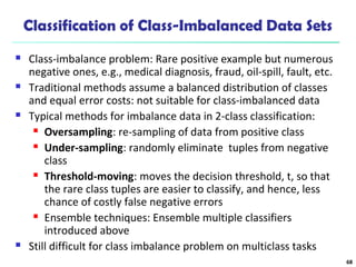 Classification of Class-Imbalanced Data Sets
 Class-imbalance problem: Rare positive example but numerous
negative ones, e.g., medical diagnosis, fraud, oil-spill, fault, etc.
 Traditional methods assume a balanced distribution of classes
and equal error costs: not suitable for class-imbalanced data
 Typical methods for imbalance data in 2-class classification:
 Oversampling: re-sampling of data from positive class
 Under-sampling: randomly eliminate tuples from negative
class
 Threshold-moving: moves the decision threshold, t, so that
the rare class tuples are easier to classify, and hence, less
chance of costly false negative errors
 Ensemble techniques: Ensemble multiple classifiers
introduced above
 Still difficult for class imbalance problem on multiclass tasks
68
 