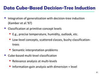 81
Data Cube-Based Decision-Tree Induction
 Integration of generalization with decision-tree induction
(Kamber et al.’97)
 Classification at primitive concept levels
 E.g., precise temperature, humidity, outlook, etc.
 Low-level concepts, scattered classes, bushy classification-
trees
 Semantic interpretation problems
 Cube-based multi-level classification
 Relevance analysis at multi-levels
 Information-gain analysis with dimension + level
 
