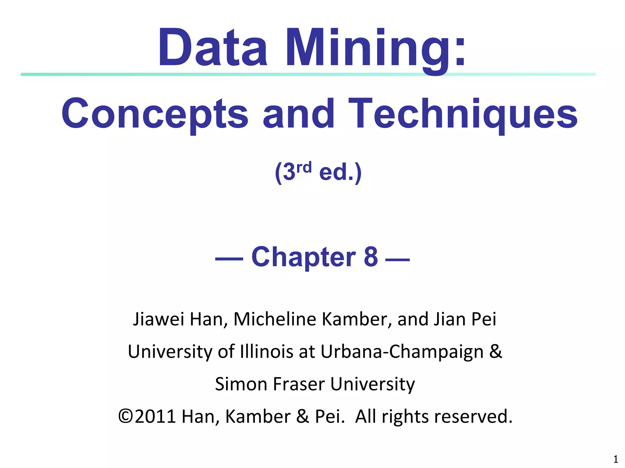 1
Data Mining:
Concepts and Techniques
(3rd ed.)
— Chapter 8 —
Jiawei Han, Micheline Kamber, and Jian Pei
University of Illinois at Urbana-Champaign &
Simon Fraser University
©2011 Han, Kamber & Pei. All rights reserved.
 