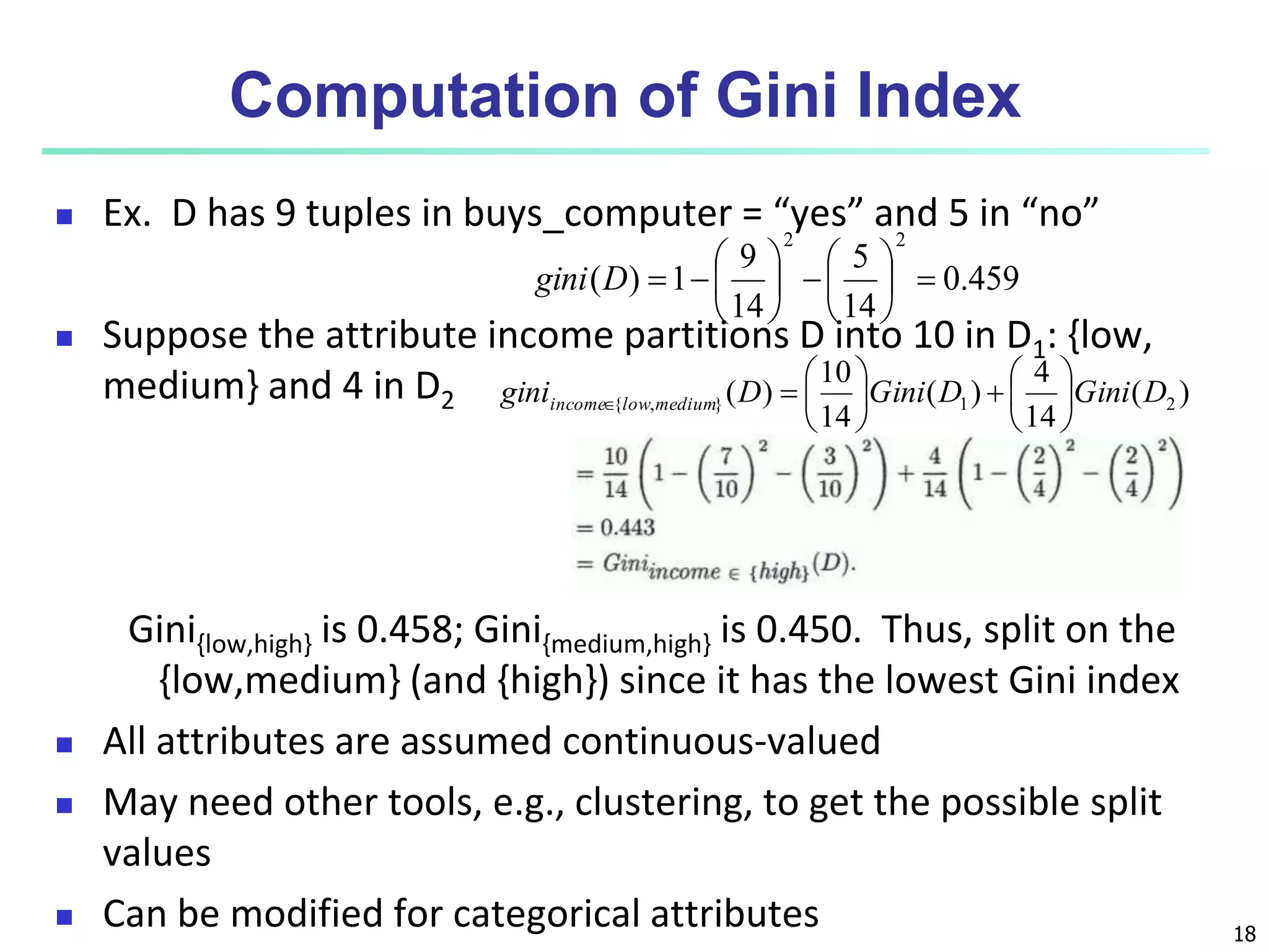 18
Computation of Gini Index
 Ex. D has 9 tuples in buys_computer = “yes” and 5 in “no”
 Suppose the attribute income partitions D into 10 in D1: {low,
medium} and 4 in D2
Gini{low,high} is 0.458; Gini{medium,high} is 0.450. Thus, split on the
{low,medium} (and {high}) since it has the lowest Gini index
 All attributes are assumed continuous-valued
 May need other tools, e.g., clustering, to get the possible split
values
 Can be modified for categorical attributes
459
.
0
14
5
14
9
1
)
(
2
2
















D
gini
)
(
14
4
)
(
14
10
)
( 2
1
}
,
{ D
Gini
D
Gini
D
gini medium
low
income 














 