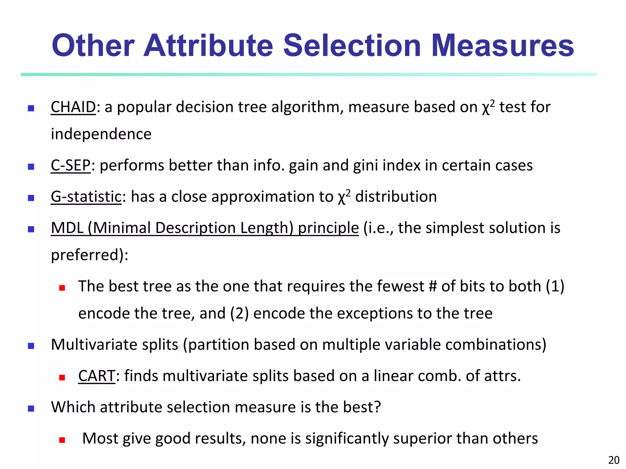 20
Other Attribute Selection Measures
 CHAID: a popular decision tree algorithm, measure based on χ2 test for
independence
 C-SEP: performs better than info. gain and gini index in certain cases
 G-statistic: has a close approximation to χ2 distribution
 MDL (Minimal Description Length) principle (i.e., the simplest solution is
preferred):
 The best tree as the one that requires the fewest # of bits to both (1)
encode the tree, and (2) encode the exceptions to the tree
 Multivariate splits (partition based on multiple variable combinations)
 CART: finds multivariate splits based on a linear comb. of attrs.
 Which attribute selection measure is the best?
 Most give good results, none is significantly superior than others
 