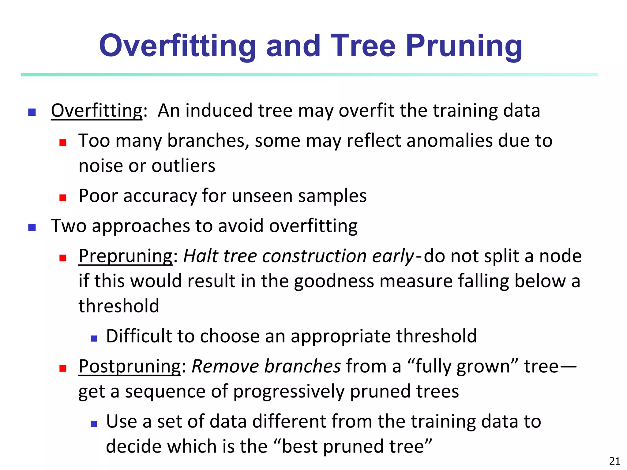 21
Overfitting and Tree Pruning
 Overfitting: An induced tree may overfit the training data
 Too many branches, some may reflect anomalies due to
noise or outliers
 Poor accuracy for unseen samples
 Two approaches to avoid overfitting
 Prepruning: Halt tree construction early ̵ do not split a node
if this would result in the goodness measure falling below a
threshold
 Difficult to choose an appropriate threshold
 Postpruning: Remove branches from a “fully grown” tree—
get a sequence of progressively pruned trees
 Use a set of data different from the training data to
decide which is the “best pruned tree”
 