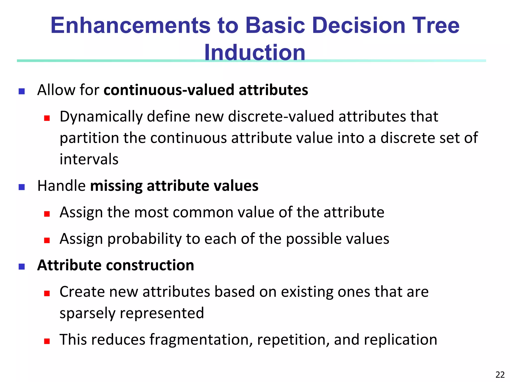 22
Enhancements to Basic Decision Tree
Induction
 Allow for continuous-valued attributes
 Dynamically define new discrete-valued attributes that
partition the continuous attribute value into a discrete set of
intervals
 Handle missing attribute values
 Assign the most common value of the attribute
 Assign probability to each of the possible values
 Attribute construction
 Create new attributes based on existing ones that are
sparsely represented
 This reduces fragmentation, repetition, and replication
 