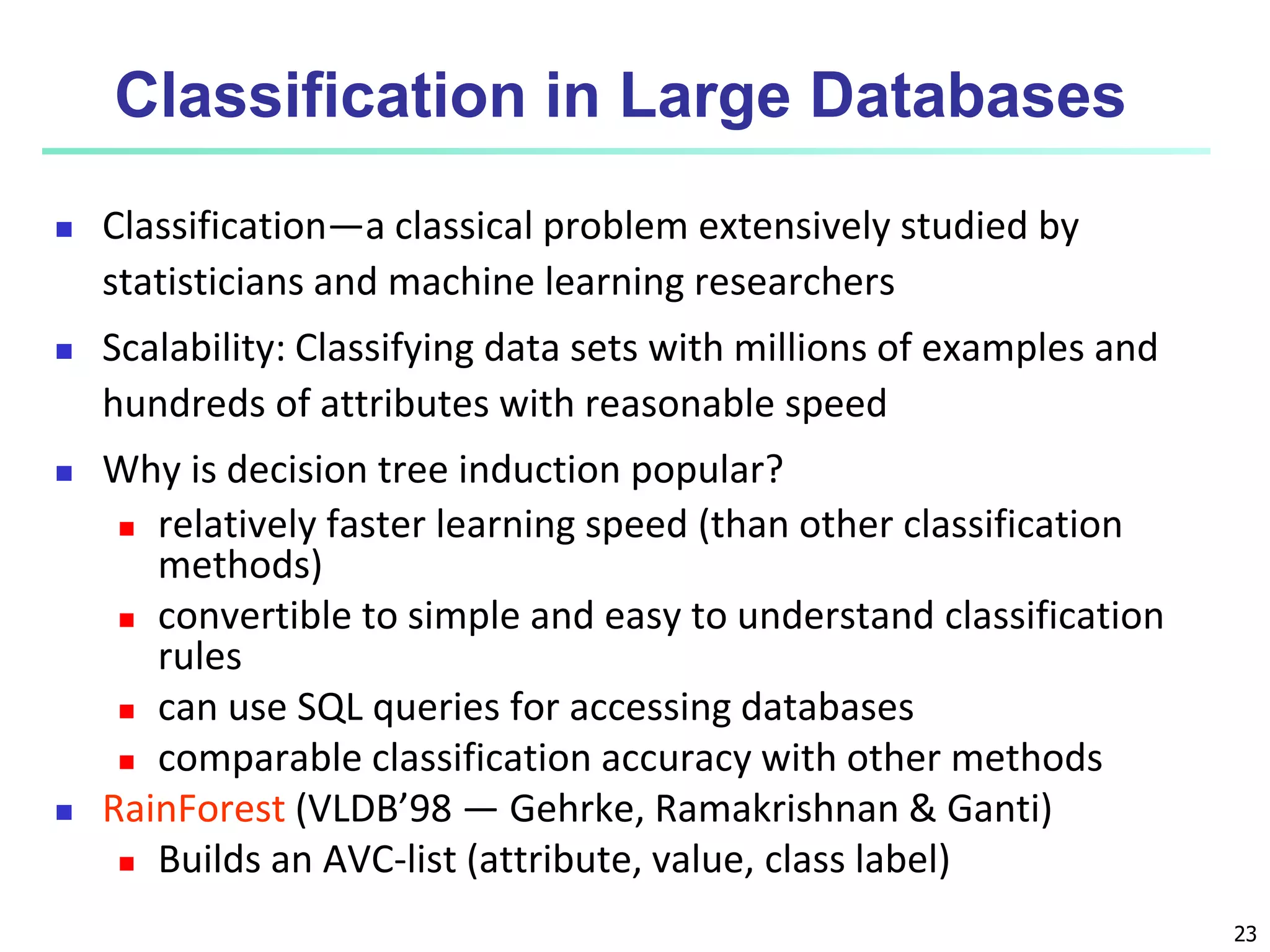 23
Classification in Large Databases
 Classification—a classical problem extensively studied by
statisticians and machine learning researchers
 Scalability: Classifying data sets with millions of examples and
hundreds of attributes with reasonable speed
 Why is decision tree induction popular?
 relatively faster learning speed (than other classification
methods)
 convertible to simple and easy to understand classification
rules
 can use SQL queries for accessing databases
 comparable classification accuracy with other methods
 RainForest (VLDB’98 — Gehrke, Ramakrishnan & Ganti)
 Builds an AVC-list (attribute, value, class label)
 