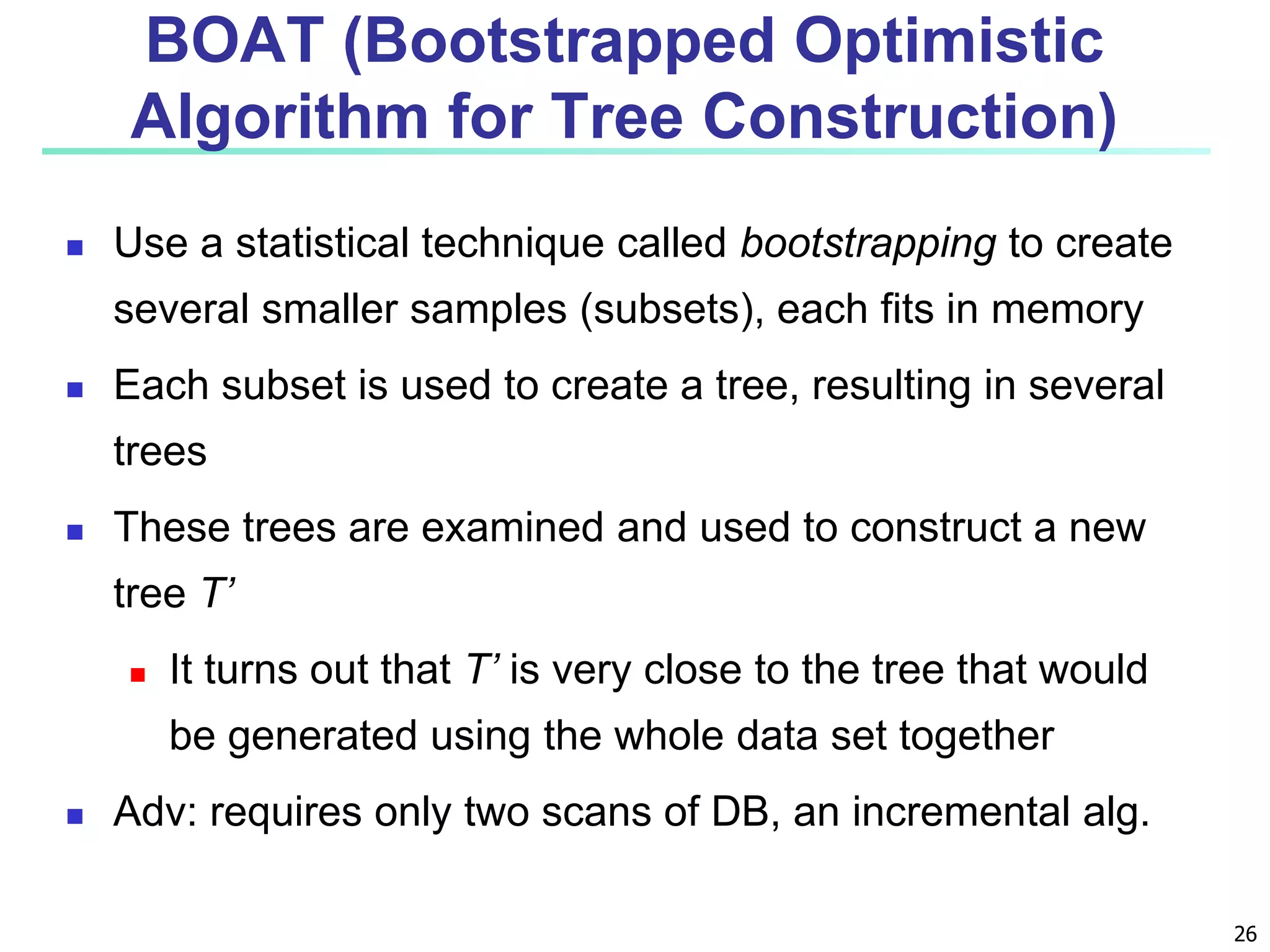 26
BOAT (Bootstrapped Optimistic
Algorithm for Tree Construction)
 Use a statistical technique called bootstrapping to create
several smaller samples (subsets), each fits in memory
 Each subset is used to create a tree, resulting in several
trees
 These trees are examined and used to construct a new
tree T’
 It turns out that T’ is very close to the tree that would
be generated using the whole data set together
 Adv: requires only two scans of DB, an incremental alg.
 