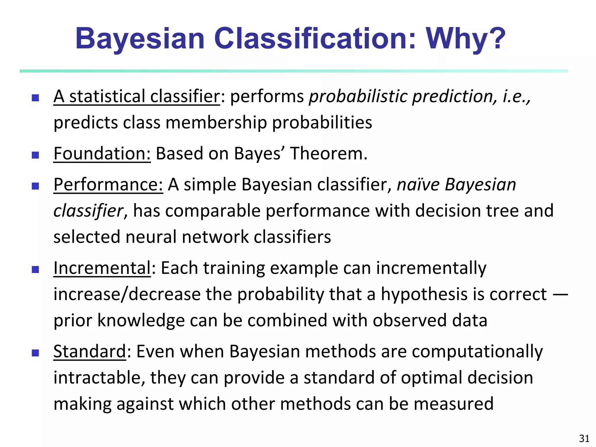 31
Bayesian Classification: Why?
 A statistical classifier: performs probabilistic prediction, i.e.,
predicts class membership probabilities
 Foundation: Based on Bayes’ Theorem.
 Performance: A simple Bayesian classifier, naïve Bayesian
classifier, has comparable performance with decision tree and
selected neural network classifiers
 Incremental: Each training example can incrementally
increase/decrease the probability that a hypothesis is correct —
prior knowledge can be combined with observed data
 Standard: Even when Bayesian methods are computationally
intractable, they can provide a standard of optimal decision
making against which other methods can be measured
 