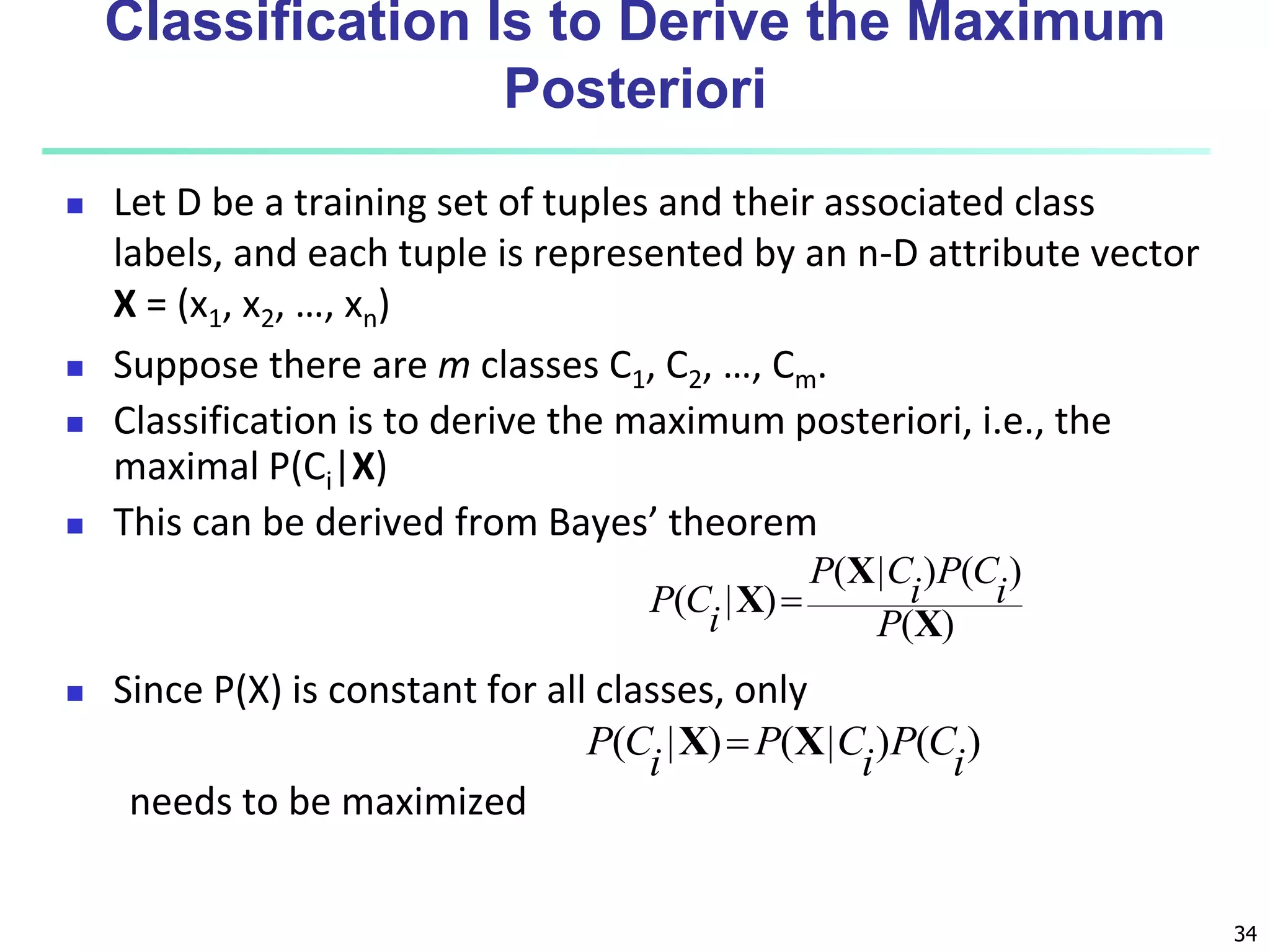 34
Classification Is to Derive the Maximum
Posteriori
 Let D be a training set of tuples and their associated class
labels, and each tuple is represented by an n-D attribute vector
X = (x1, x2, …, xn)
 Suppose there are m classes C1, C2, …, Cm.
 Classification is to derive the maximum posteriori, i.e., the
maximal P(Ci|X)
 This can be derived from Bayes’ theorem
 Since P(X) is constant for all classes, only
needs to be maximized
)
(
)
(
)
|
(
)
|
(
X
X
X
P
i
C
P
i
C
P
i
C
P 
)
(
)
|
(
)
|
(
i
C
P
i
C
P
i
C
P X
X 
 