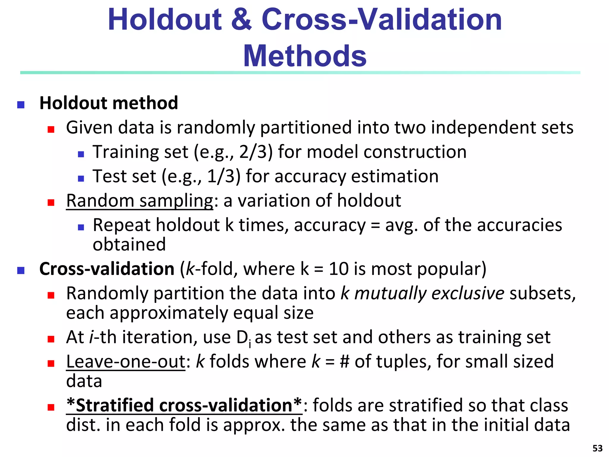 Holdout & Cross-Validation
Methods
 Holdout method
 Given data is randomly partitioned into two independent sets
 Training set (e.g., 2/3) for model construction
 Test set (e.g., 1/3) for accuracy estimation
 Random sampling: a variation of holdout
 Repeat holdout k times, accuracy = avg. of the accuracies
obtained
 Cross-validation (k-fold, where k = 10 is most popular)
 Randomly partition the data into k mutually exclusive subsets,
each approximately equal size
 At i-th iteration, use Di as test set and others as training set
 Leave-one-out: k folds where k = # of tuples, for small sized
data
 *Stratified cross-validation*: folds are stratified so that class
dist. in each fold is approx. the same as that in the initial data
53
 