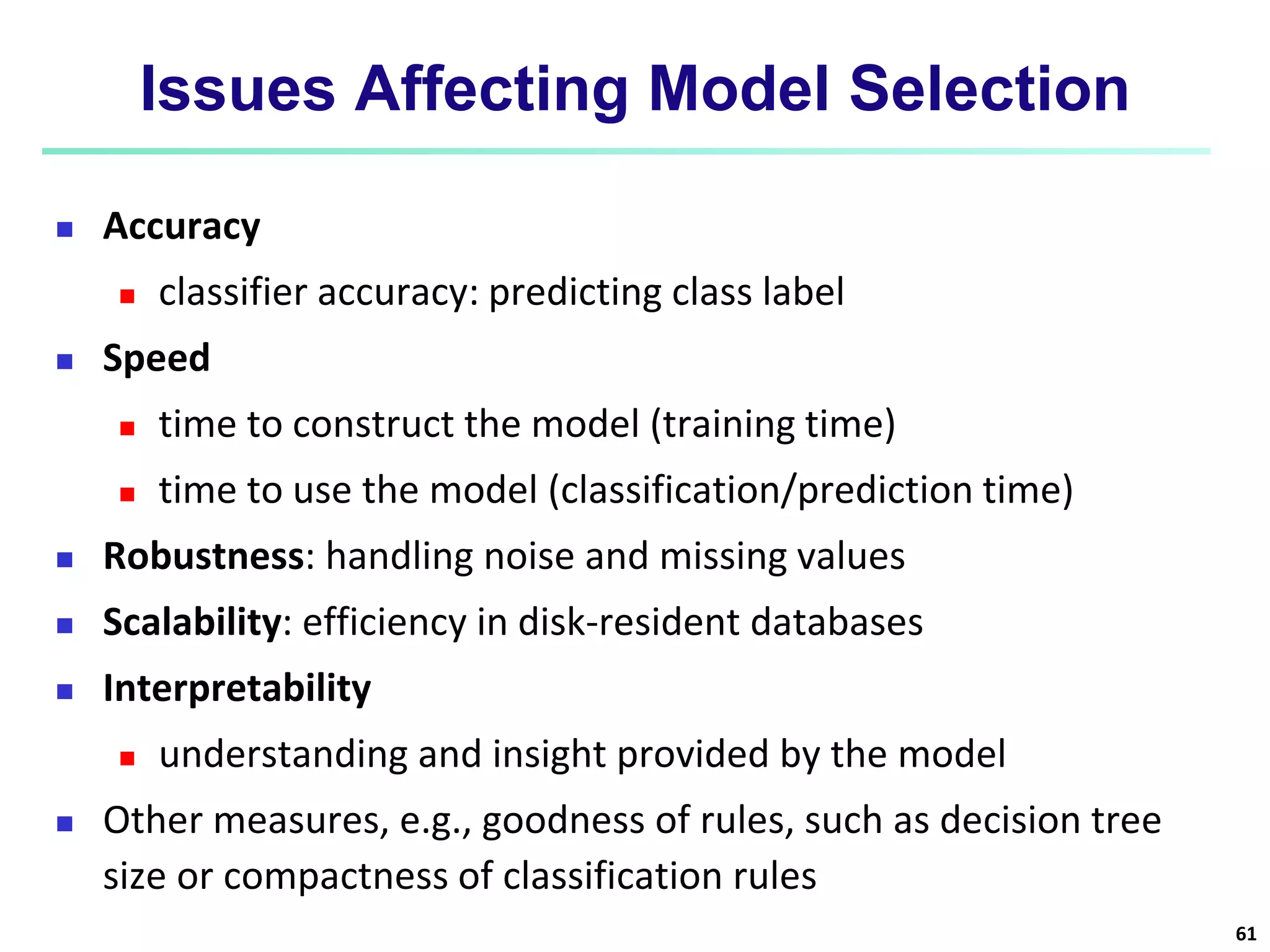Issues Affecting Model Selection
 Accuracy
 classifier accuracy: predicting class label
 Speed
 time to construct the model (training time)
 time to use the model (classification/prediction time)
 Robustness: handling noise and missing values
 Scalability: efficiency in disk-resident databases
 Interpretability
 understanding and insight provided by the model
 Other measures, e.g., goodness of rules, such as decision tree
size or compactness of classification rules
61
 