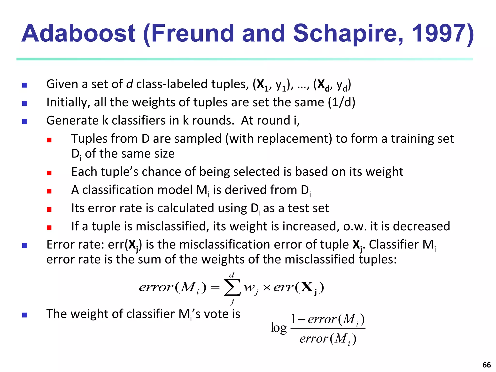 66
Adaboost (Freund and Schapire, 1997)
 Given a set of d class-labeled tuples, (X1, y1), …, (Xd, yd)
 Initially, all the weights of tuples are set the same (1/d)
 Generate k classifiers in k rounds. At round i,
 Tuples from D are sampled (with replacement) to form a training set
Di of the same size
 Each tuple’s chance of being selected is based on its weight
 A classification model Mi is derived from Di
 Its error rate is calculated using Di as a test set
 If a tuple is misclassified, its weight is increased, o.w. it is decreased
 Error rate: err(Xj) is the misclassification error of tuple Xj. Classifier Mi
error rate is the sum of the weights of the misclassified tuples:
 The weight of classifier Mi’s vote is
)
(
)
(
1
log
i
i
M
error
M
error

 

d
j
j
i err
w
M
error )
(
)
( j
X
 