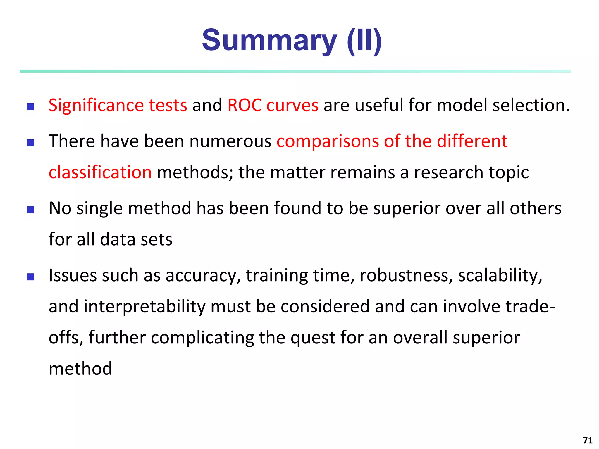 Summary (II)
 Significance tests and ROC curves are useful for model selection.
 There have been numerous comparisons of the different
classification methods; the matter remains a research topic
 No single method has been found to be superior over all others
for all data sets
 Issues such as accuracy, training time, robustness, scalability,
and interpretability must be considered and can involve trade-
offs, further complicating the quest for an overall superior
method
71
 