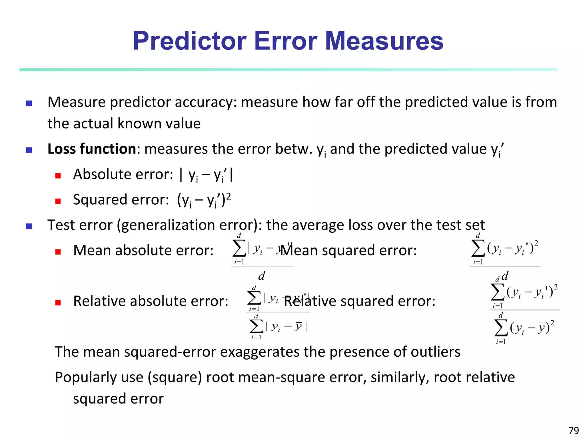 79
Predictor Error Measures
 Measure predictor accuracy: measure how far off the predicted value is from
the actual known value
 Loss function: measures the error betw. yi and the predicted value yi’
 Absolute error: | yi – yi’|
 Squared error: (yi – yi’)2
 Test error (generalization error): the average loss over the test set
 Mean absolute error: Mean squared error:
 Relative absolute error: Relative squared error:
The mean squared-error exaggerates the presence of outliers
Popularly use (square) root mean-square error, similarly, root relative
squared error
d
y
y
d
i
i
i



1
|
'
|
d
y
y
d
i
i
i



1
2
)
'
(






d
i
i
d
i
i
i
y
y
y
y
1
1
|
|
|
'
|






d
i
i
d
i
i
i
y
y
y
y
1
2
1
2
)
(
)
'
(
 
