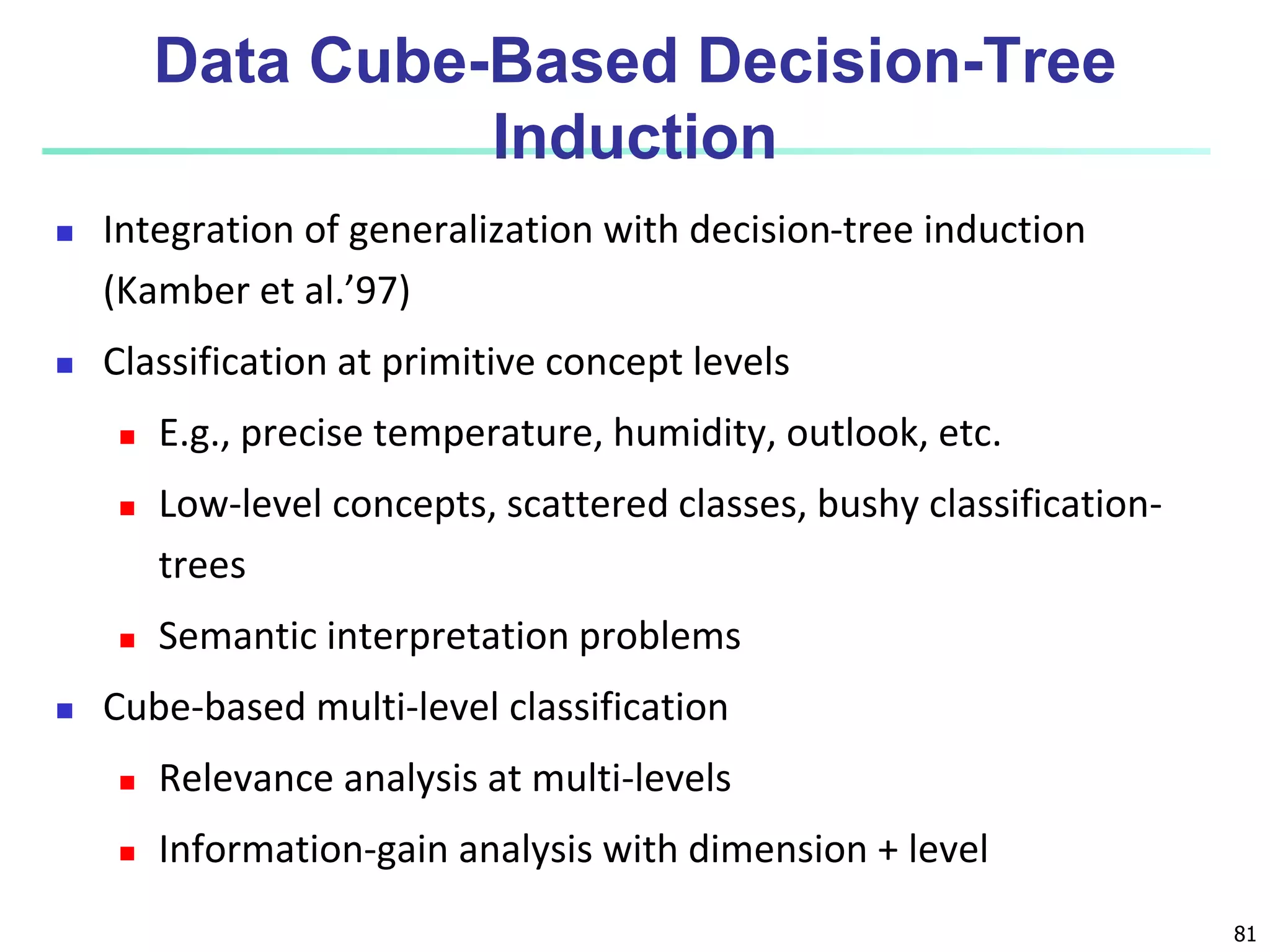 81
Data Cube-Based Decision-Tree
Induction
 Integration of generalization with decision-tree induction
(Kamber et al.’97)
 Classification at primitive concept levels
 E.g., precise temperature, humidity, outlook, etc.
 Low-level concepts, scattered classes, bushy classification-
trees
 Semantic interpretation problems
 Cube-based multi-level classification
 Relevance analysis at multi-levels
 Information-gain analysis with dimension + level
 