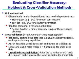 Evaluating Classifier Accuracy:
Holdout & Cross-Validation Methods
 Holdout method

Given data is randomly partitioned into two independent sets

Training set (e.g., 2/3) for model construction

Test set (e.g., 1/3) for accuracy estimation

Random sampling: a variation of holdout

Repeat holdout k times, accuracy = avg. of the accuracies
obtained
 Cross-validation (k-fold, where k = 10 is most popular)

Randomly partition the data into k mutually exclusive subsets,
each approximately equal size

At i-th iteration, use Di as test set and others as training set

Leave-one-out: k folds where k = # of tuples, for small sized
data

*Stratified cross-validation*: folds are stratified so that class
dist. in each fold is approx. the same as that in the initial data
46
 