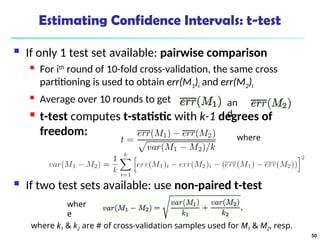 Estimating Confidence Intervals: t-test
 If only 1 test set available: pairwise comparison
 For ith
round of 10-fold cross-validation, the same cross
partitioning is used to obtain err(M1)i and err(M2)i
 Average over 10 rounds to get
 t-test computes t-statistic with k-1 degrees of
freedom:
 If two test sets available: use non-paired t-test
where
an
d
wher
e
where k1 & k2 are # of cross-validation samples used for M1 & M2, resp.
50
 