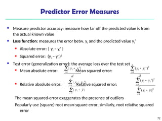 72
Predictor Error Measures
 Measure predictor accuracy: measure how far off the predicted value is from
the actual known value
 Loss function: measures the error betw. yi and the predicted value yi’
 Absolute error: | yi – yi’|
 Squared error: (yi – yi’)2
 Test error (generalization error): the average loss over the test set
 Mean absolute error: Mean squared error:
 Relative absolute error: Relative squared error:
The mean squared-error exaggerates the presence of outliers
Popularly use (square) root mean-square error, similarly, root relative squared
error
d
y
y
d
i
i
i



1
|
'
|
d
y
y
d
i
i
i



1
2
)
'
(






d
i
i
d
i
i
i
y
y
y
y
1
1
|
|
|
'
|






d
i
i
d
i
i
i
y
y
y
y
1
2
1
2
)
(
)
'
(
 