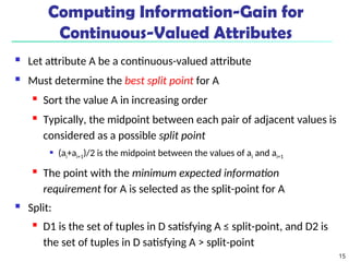 15
Computing Information-Gain for
Continuous-Valued Attributes
 Let attribute A be a continuous-valued attribute
 Must determine the best split point for A
 Sort the value A in increasing order
 Typically, the midpoint between each pair of adjacent values is
considered as a possible split point
 (ai+ai+1)/2 is the midpoint between the values of ai and ai+1
 The point with the minimum expected information
requirement for A is selected as the split-point for A
 Split:
 D1 is the set of tuples in D satisfying A ≤ split-point, and D2 is
the set of tuples in D satisfying A > split-point
 