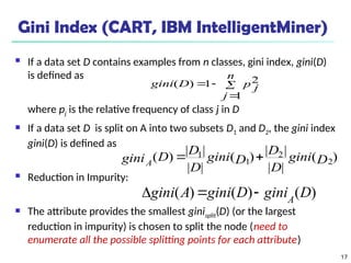 17
Gini Index (CART, IBM IntelligentMiner)
 If a data set D contains examples from n classes, gini index, gini(D)
is defined as
where pj is the relative frequency of class j in D
 If a data set D is split on A into two subsets D1 and D2, the gini index
gini(D) is defined as
 Reduction in Impurity:
 The attribute provides the smallest ginisplit(D) (or the largest
reduction in impurity) is chosen to split the node (need to
enumerate all the possible splitting points for each attribute)




n
j
p j
D
gini
1
2
1
)
(
)
(
|
|
|
|
)
(
|
|
|
|
)
( 2
2
1
1
D
gini
D
D
D
gini
D
D
D
giniA


)
(
)
(
)
( D
gini
D
gini
A
gini A



 
