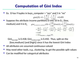 18
Computation of Gini Index
 Ex. D has 9 tuples in buys_computer = “yes” and 5 in “no”
 Suppose the attribute income partitions D into 10 in D1: {low,
medium} and 4 in D2
Gini{low,high} is 0.458; Gini{medium,high} is 0.450. Thus, split on the
{low,medium} (and {high}) since it has the lowest Gini index
 All attributes are assumed continuous-valued
 May need other tools, e.g., clustering, to get the possible split values
 Can be modified for categorical attributes
459
.
0
14
5
14
9
1
)
(
2
2
















D
gini
)
(
14
4
)
(
14
10
)
( 2
1
}
,
{ D
Gini
D
Gini
D
gini medium
low
income 














 