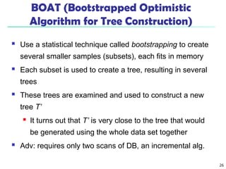 26
BOAT (Bootstrapped Optimistic
Algorithm for Tree Construction)
 Use a statistical technique called bootstrapping to create
several smaller samples (subsets), each fits in memory
 Each subset is used to create a tree, resulting in several
trees
 These trees are examined and used to construct a new
tree T’
 It turns out that T’ is very close to the tree that would
be generated using the whole data set together
 Adv: requires only two scans of DB, an incremental alg.
 