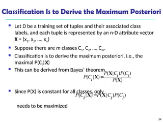 34
Classification Is to Derive the Maximum Posteriori
 Let D be a training set of tuples and their associated class
labels, and each tuple is represented by an n-D attribute vector
X = (x1, x2, …, xn)
 Suppose there are m classes C1, C2, …, Cm.
 Classification is to derive the maximum posteriori, i.e., the
maximal P(Ci|X)
 This can be derived from Bayes’ theorem
 Since P(X) is constant for all classes, only
needs to be maximized
)
(
)
(
)
|
(
)
|
(
X
X
X
P
i
C
P
i
C
P
i
C
P 
)
(
)
|
(
)
|
(
i
C
P
i
C
P
i
C
P X
X 
 