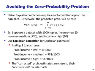 38
Avoiding the Zero-Probability Problem
 Naïve Bayesian prediction requires each conditional prob. be
non-zero. Otherwise, the predicted prob. will be zero
 Ex. Suppose a dataset with 1000 tuples, income=low (0),
income= medium (990), and income = high (10)
 Use Laplacian correction (or Laplacian estimator)
 Adding 1 to each case
Prob(income = low) = 1/1003
Prob(income = medium) = 991/1003
Prob(income = high) = 11/1003

The “corrected” prob. estimates are close to their
“uncorrected” counterparts



n
k
Ci
xk
P
Ci
X
P
1
)
|
(
)
|
(
 