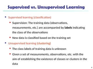 4
Supervised vs. Unsupervised Learning
 Supervised learning (classification)
 Supervision: The training data (observations,
measurements, etc.) are accompanied by labels indicating
the class of the observations
 New data is classified based on the training set
 Unsupervised learning (clustering)

The class labels of training data is unknown

Given a set of measurements, observations, etc. with the
aim of establishing the existence of classes or clusters in the
data
 