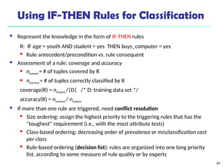 41
Using IF-THEN Rules for Classification
 Represent the knowledge in the form of IF-THEN rules
R: IF age = youth AND student = yes THEN buys_computer = yes
 Rule antecedent/precondition vs. rule consequent
 Assessment of a rule: coverage and accuracy
 ncovers = # of tuples covered by R
 ncorrect = # of tuples correctly classified by R
coverage(R) = ncovers /|D| /* D: training data set */
accuracy(R) = ncorrect / ncovers
 If more than one rule are triggered, need conflict resolution
 Size ordering: assign the highest priority to the triggering rules that has the
“toughest” requirement (i.e., with the most attribute tests)
 Class-based ordering: decreasing order of prevalence or misclassification cost
per class
 Rule-based ordering (decision list): rules are organized into one long priority
list, according to some measure of rule quality or by experts
 