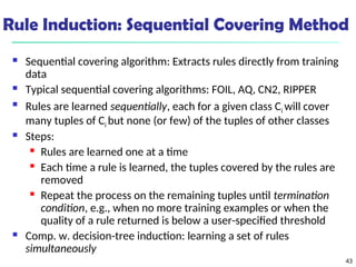 43
Rule Induction: Sequential Covering Method
 Sequential covering algorithm: Extracts rules directly from training
data
 Typical sequential covering algorithms: FOIL, AQ, CN2, RIPPER

Rules are learned sequentially, each for a given class Ci will cover
many tuples of Ci but none (or few) of the tuples of other classes
 Steps:
 Rules are learned one at a time
 Each time a rule is learned, the tuples covered by the rules are
removed
 Repeat the process on the remaining tuples until termination
condition, e.g., when no more training examples or when the
quality of a rule returned is below a user-specified threshold
 Comp. w. decision-tree induction: learning a set of rules
simultaneously
 