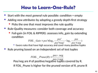 46
How to Learn-One-Rule?
 Start with the most general rule possible: condition = empty
 Adding new attributes by adopting a greedy depth-first strategy

Picks the one that most improves the rule quality
 Rule-Quality measures: consider both coverage and accuracy
 Foil-gain (in FOIL & RIPPER): assesses info_gain by extending
condition

favors rules that have high accuracy and cover many positive tuples
 Rule pruning based on an independent set of test tuples
Pos/neg are # of positive/negative tuples covered by R.
If FOIL_Prune is higher for the pruned version of R, prune R
)
log
'
'
'
(log
'
_ 2
2
neg
pos
pos
neg
pos
pos
pos
Gain
FOIL





neg
pos
neg
pos
R
Prune
FOIL



)
(
_
 