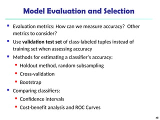 Model Evaluation and Selection
 Evaluation metrics: How can we measure accuracy? Other
metrics to consider?
 Use validation test set of class-labeled tuples instead of
training set when assessing accuracy
 Methods for estimating a classifier’s accuracy:
 Holdout method, random subsampling
 Cross-validation
 Bootstrap
 Comparing classifiers:
 Confidence intervals
 Cost-benefit analysis and ROC Curves
48
 